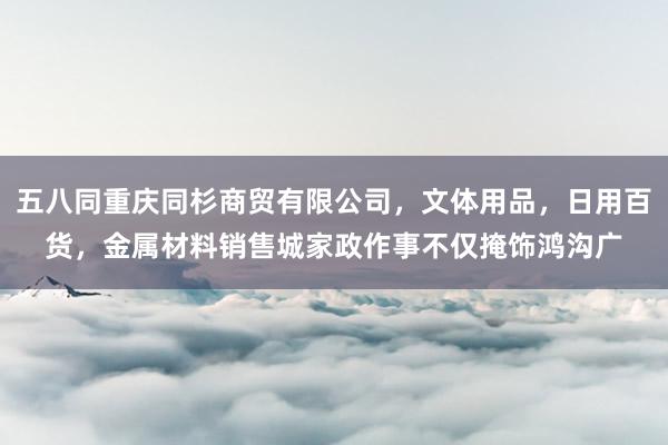 五八同重庆同杉商贸有限公司，文体用品，日用百货，金属材料销售城家政作事不仅掩饰鸿沟广