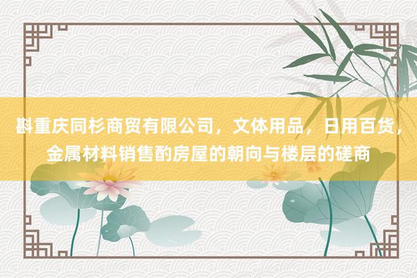 斟重庆同杉商贸有限公司，文体用品，日用百货，金属材料销售酌房屋的朝向与楼层的磋商