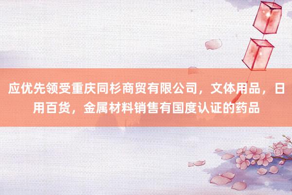 应优先领受重庆同杉商贸有限公司,文体用品,日用百货,金属材料销售有国度认证的药品