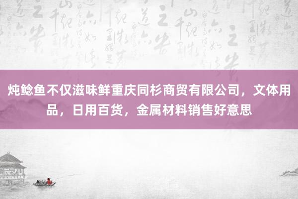 炖鲶鱼不仅滋味鲜重庆同杉商贸有限公司，文体用品，日用百货，金属材料销售好意思