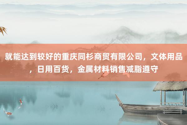 就能达到较好的重庆同杉商贸有限公司,文体用品,日用百货,金属材料销售减脂遵守